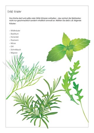 (Wild) Kräuter
Ihre Küche darf und sollte viele (Wild-)Kräuter enthalten – das reichert die Mahlzeiten
nicht nur geschmacklich sondern inhaltlich sinnvoll an. Wählen Sie dafür z.B. folgende
Kräuter:
– Wildkräuter
– Basilikum
– Koriander
– Rosmarin
– Minze
– Dill
– Schnittlauch
– Majoran
 