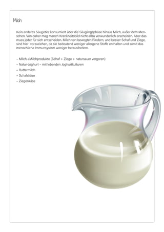 Milch
Kein anderes Säugetier konsumiert über die Säuglingsphase hinaus Milch, außer dem Men-
schen. Von daher mag manch Krankheitsbild nicht allzu verwunderlich erscheinen. Aber das
muss jeder für sich entscheiden. Milch von bewegten Rindern, und besser Schaf und Ziege,
sind hier vorzuziehen, da sie bedeutend weniger allergene Stoffe enthalten und somit das
menschliche Immunsystem weniger herausfordern.
– Milch-/Milchprodukte (Schaf + Ziege + natursauer vergoren)
– Natur-Joghurt – mit lebenden Joghurtkulturen
– Buttermilch
– Schafskäse
– Ziegenkäse
 