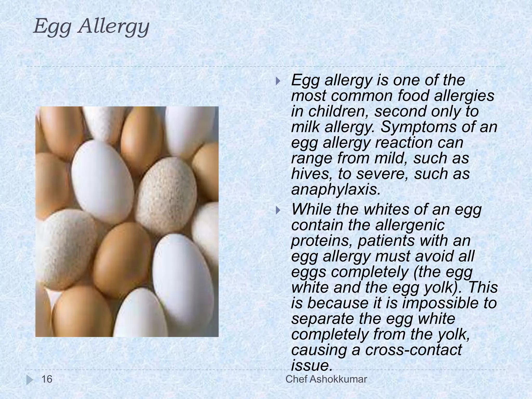 Egg Allergy
Chef Ashokkumar16
 Egg allergy is one of the
most common food allergies
in children, second only to
milk allergy. Symptoms of an
egg allergy reaction can
range from mild, such as
hives, to severe, such as
anaphylaxis.
 While the whites of an egg
contain the allergenic
proteins, patients with an
egg allergy must avoid all
eggs completely (the egg
white and the egg yolk). This
is because it is impossible to
separate the egg white
completely from the yolk,
causing a cross-contact
issue.
 