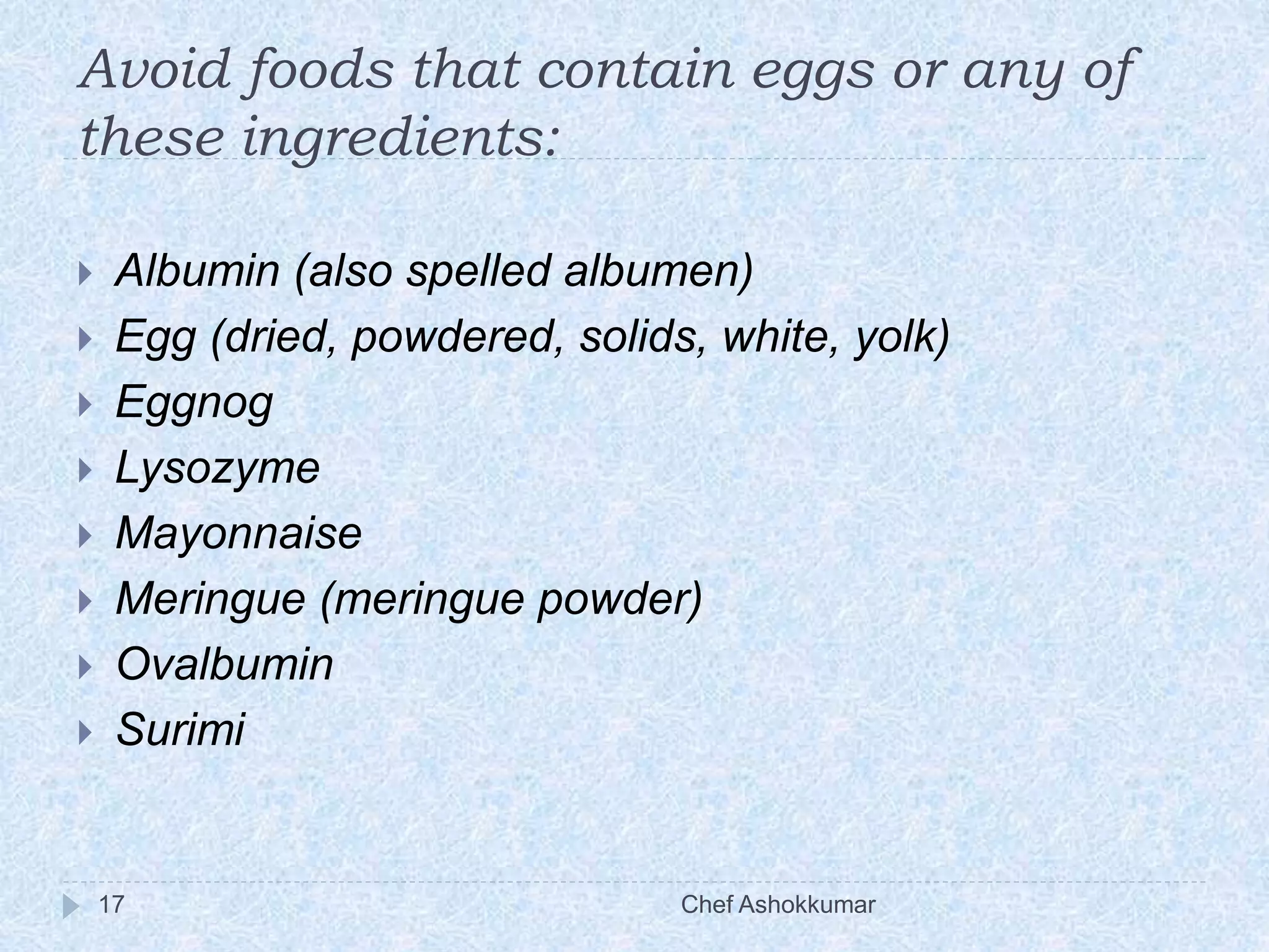 Avoid foods that contain eggs or any of
these ingredients:
Chef Ashokkumar17
 Albumin (also spelled albumen)
 Egg (dried, powdered, solids, white, yolk)
 Eggnog
 Lysozyme
 Mayonnaise
 Meringue (meringue powder)
 Ovalbumin
 Surimi
 