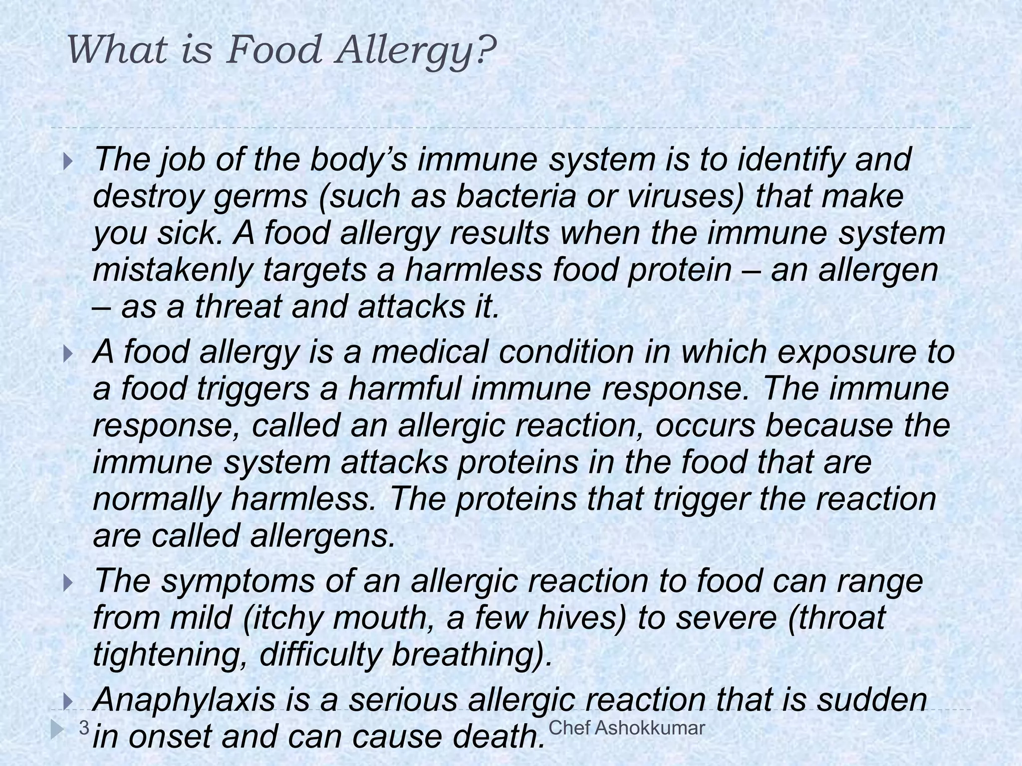 What is Food Allergy?
 The job of the body’s immune system is to identify and
destroy germs (such as bacteria or viruses) that make
you sick. A food allergy results when the immune system
mistakenly targets a harmless food protein – an allergen
– as a threat and attacks it.
 A food allergy is a medical condition in which exposure to
a food triggers a harmful immune response. The immune
response, called an allergic reaction, occurs because the
immune system attacks proteins in the food that are
normally harmless. The proteins that trigger the reaction
are called allergens.
 The symptoms of an allergic reaction to food can range
from mild (itchy mouth, a few hives) to severe (throat
tightening, difficulty breathing).
 Anaphylaxis is a serious allergic reaction that is sudden
in onset and can cause death.3 Chef Ashokkumar
 