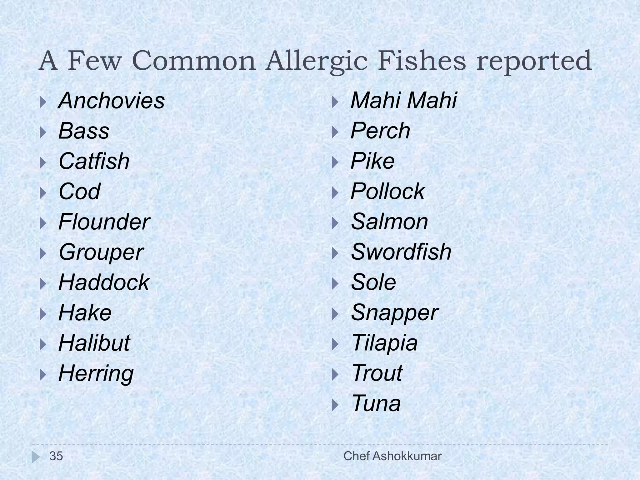 A Few Common Allergic Fishes reported
Chef Ashokkumar35
 Anchovies
 Bass
 Catfish
 Cod
 Flounder
 Grouper
 Haddock
 Hake
 Halibut
 Herring
 Mahi Mahi
 Perch
 Pike
 Pollock
 Salmon
 Swordfish
 Sole
 Snapper
 Tilapia
 Trout
 Tuna
 
