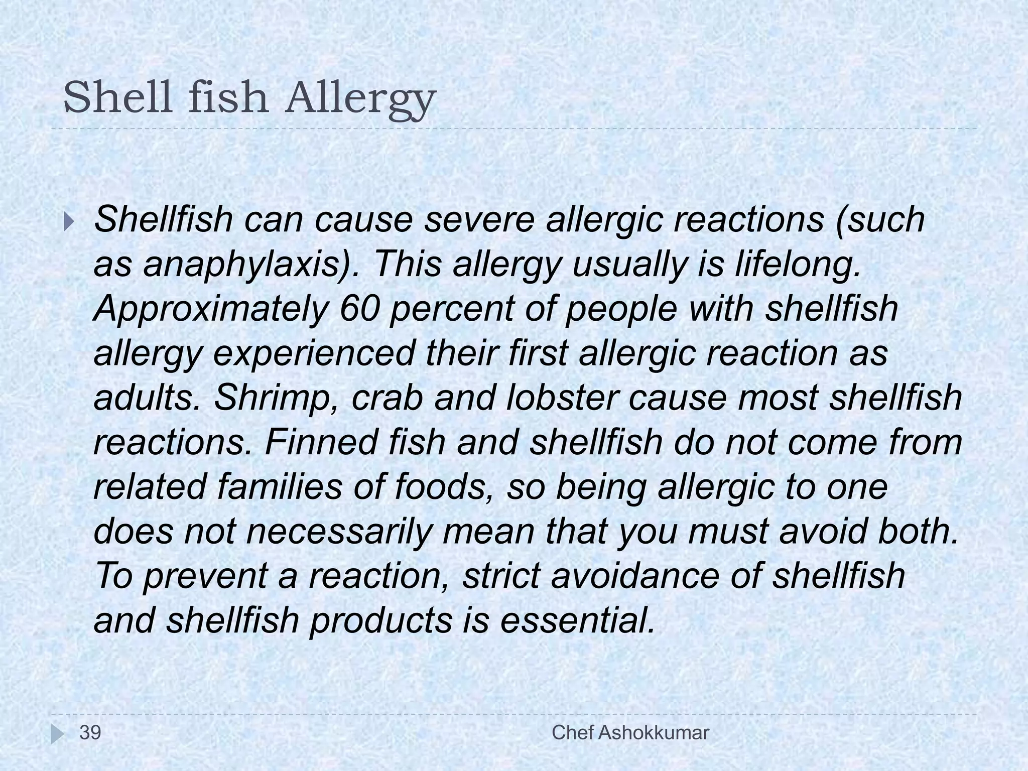 Shell fish Allergy
Chef Ashokkumar39
 Shellfish can cause severe allergic reactions (such
as anaphylaxis). This allergy usually is lifelong.
Approximately 60 percent of people with shellfish
allergy experienced their first allergic reaction as
adults. Shrimp, crab and lobster cause most shellfish
reactions. Finned fish and shellfish do not come from
related families of foods, so being allergic to one
does not necessarily mean that you must avoid both.
To prevent a reaction, strict avoidance of shellfish
and shellfish products is essential.
 