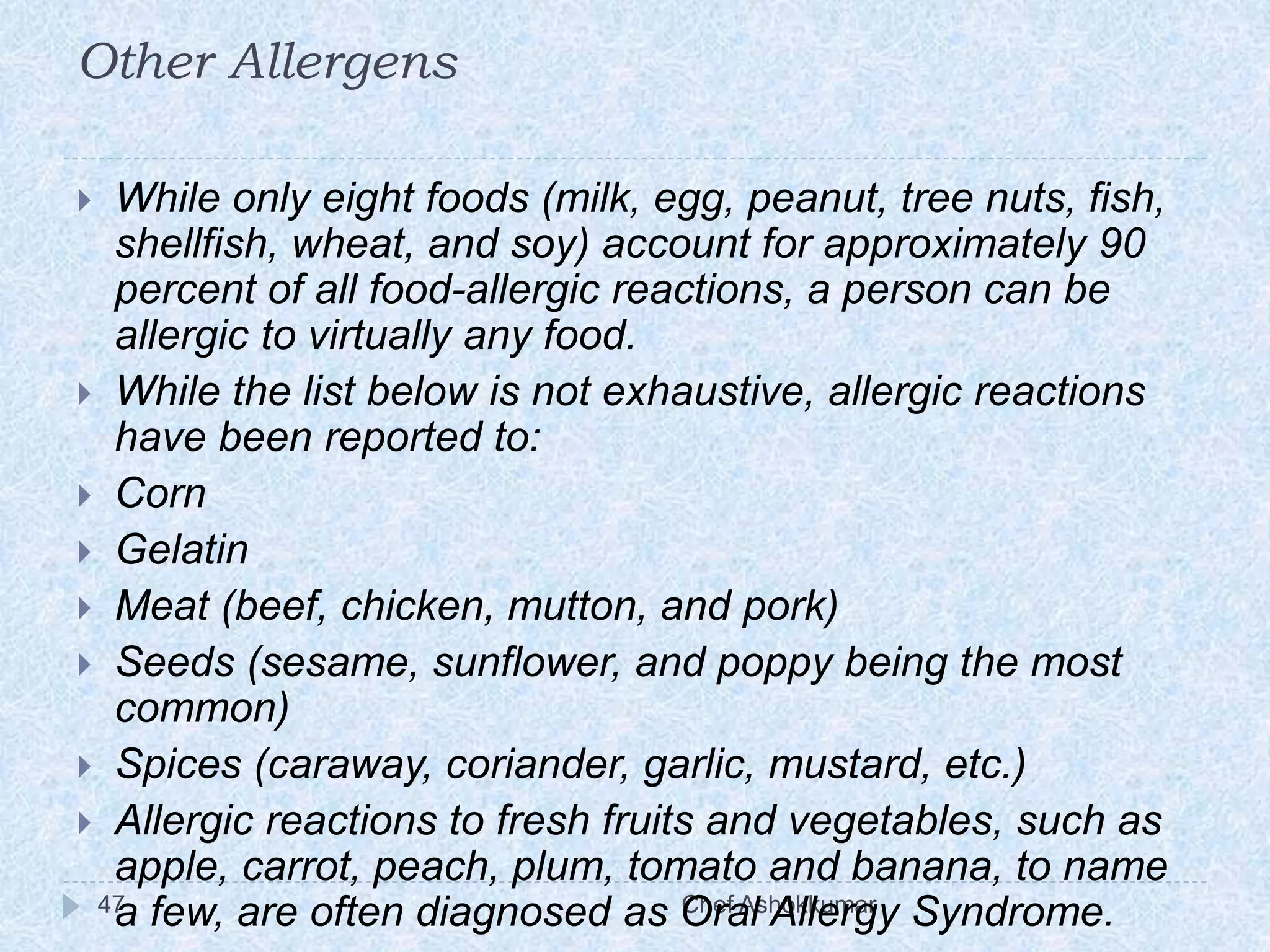 Other Allergens
Chef Ashokkumar47
 While only eight foods (milk, egg, peanut, tree nuts, fish,
shellfish, wheat, and soy) account for approximately 90
percent of all food-allergic reactions, a person can be
allergic to virtually any food.
 While the list below is not exhaustive, allergic reactions
have been reported to:
 Corn
 Gelatin
 Meat (beef, chicken, mutton, and pork)
 Seeds (sesame, sunflower, and poppy being the most
common)
 Spices (caraway, coriander, garlic, mustard, etc.)
 Allergic reactions to fresh fruits and vegetables, such as
apple, carrot, peach, plum, tomato and banana, to name
a few, are often diagnosed as Oral Allergy Syndrome.
 