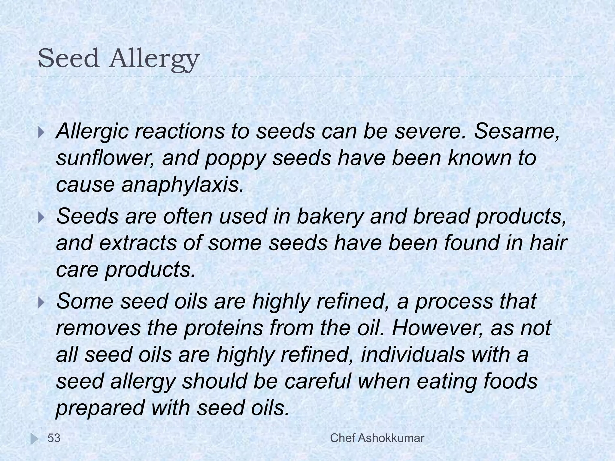Seed Allergy
Chef Ashokkumar53
 Allergic reactions to seeds can be severe. Sesame,
sunflower, and poppy seeds have been known to
cause anaphylaxis.
 Seeds are often used in bakery and bread products,
and extracts of some seeds have been found in hair
care products.
 Some seed oils are highly refined, a process that
removes the proteins from the oil. However, as not
all seed oils are highly refined, individuals with a
seed allergy should be careful when eating foods
prepared with seed oils.
 