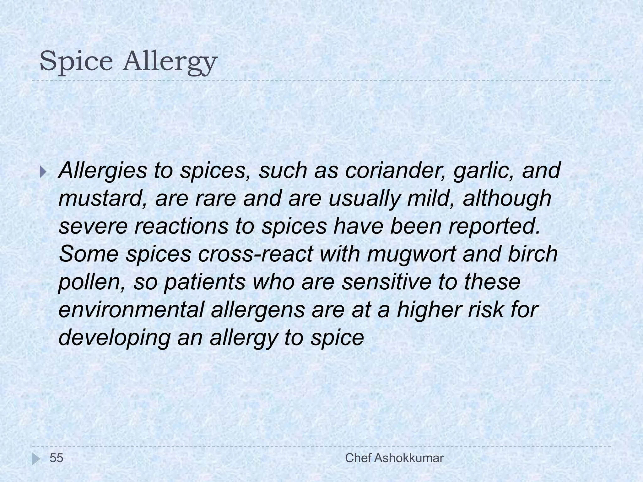 Spice Allergy
Chef Ashokkumar55
 Allergies to spices, such as coriander, garlic, and
mustard, are rare and are usually mild, although
severe reactions to spices have been reported.
Some spices cross-react with mugwort and birch
pollen, so patients who are sensitive to these
environmental allergens are at a higher risk for
developing an allergy to spice
 