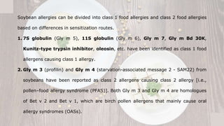 Soybean allergies can be divided into class 1 food allergies and class 2 food allergies
based on differences in sensitization routes.
1. 7S globulin (Gly m 5), 11S globulin (Gly m 6), Gly m 7, Gly m Bd 30K,
Kunitz-type trypsin inhibitor, oleosin, etc. have been identified as class 1 food
allergens causing class 1 allergy.
2. Gly m 3 (profilin) and Gly m 4 (starvation-associated message 2 - SAM22) from
soybeans have been reported as class 2 allergens causing class 2 allergy [i.e.,
pollen–food allergy syndrome (PFAS)]. Both Gly m 3 and Gly m 4 are homologues
of Bet v 2 and Bet v 1, which are birch pollen allergens that mainly cause oral
allergy syndromes (OASs).
 
