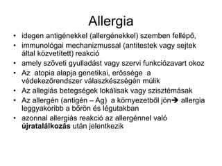 Allergia
• idegen antigénekkel (allergénekkel) szemben fellépő,
• immunológai mechanizmussal (antitestek vagy sejtek
által közvetített) reakció
• amely szöveti gyulladást vagy szervi funkciózavart okoz
• Az atopia alapja genetikai, erőssége a
védekezőrendszer válaszkészségén múlik
• Az allegiás betegségek lokálisak vagy szisztémásak
• Az allergén (antigén – Ag) a környezetből jön allergia
leggyakoribb a bőrön és légutakban
• azonnal allergiás reakció az allergénnel való
újratalálkozás után jelentkezik
 
