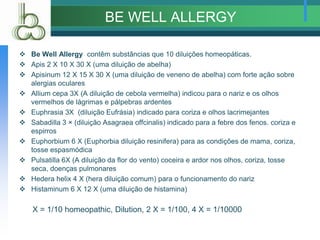 BE WELL ALLERGY
 Be Well Allergy contêm substâncias que 10 diluições homeopáticas.
 Apis 2 X 10 X 30 X (uma diluição de abelha)
 Apisinum 12 X 15 X 30 X (uma diluição de veneno de abelha) com forte ação sobre
alergias oculares
 Allium cepa 3X (A diluição de cebola vermelha) indicou para o nariz e os olhos
vermelhos de lágrimas e pálpebras ardentes
 Euphrasia 3X (diluição Eufrásia) indicado para coriza e olhos lacrimejantes
 Sabadilla 3 × (diluição Asagraea offcinalis) indicado para a febre dos fenos. coriza e
espirros
 Euphorbium 6 X (Euphorbia diluição resinifera) para as condições de mama, coriza,
tosse espasmódica
 Pulsatilla 6X (A diluição da flor do vento) coceira e ardor nos olhos, coriza, tosse
seca, doenças pulmonares
 Hedera helix 4 X (hera diluição comum) para o funcionamento do nariz
 Histaminum 6 X 12 X (uma diluição de histamina)
X = 1/10 homeopathic, Dilution, 2 X = 1/100, 4 X = 1/10000
 