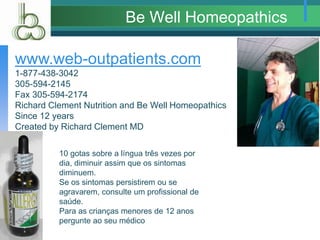 Be Well Homeopathics
www.web-outpatients.com
1-877-438-3042
305-594-2145
Fax 305-594-2174
Richard Clement Nutrition and Be Well Homeopathics
Since 12 years
Created by Richard Clement MD
10 gotas sobre a língua três vezes por
dia, diminuir assim que os sintomas
diminuem.
Se os sintomas persistirem ou se
agravarem, consulte um profissional de
saúde.
Para as crianças menores de 12 anos
pergunte ao seu médico
 