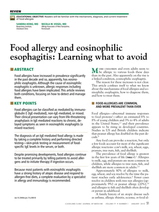REVIEW
CME        EDUCATIONAL OBJECTIVE: Readers will be familiar with the mechanisms, diagnosis, and current treatment
CREDIT     of food allergies

           Sandra Hong, Md            nicola M. Vogel, Md
           Respiratory Institute,     Allergy Associates of New Hampshire,
           Cleveland Clinic           Portsmouth




Food allergy and eosinophilic
esophagitis: Learning what to avoid
■ ■ABSTRACT
                                                                                                     Min thechildren various foodsontheseriseto
                                                                                                     than
                                                                                                          ore
                                                                                                          be allergic to
                                                                                                                          and even adults seem

                                                                                                                past. Also apparently   the
                                                                                                                                             days
                                                                                                                                               is
     Food allergies have increased in prevalence significantly
     in the past decade and so, apparently, has eosino-                                              a linked condition, eosinophilic esophagitis.
     philic esophagitis. Although the cause of eosinophilic                                              The reason for these increases is not clear.
     esophagitis is unknown, allergic responses including                                            This article confines itself to what we know
                                                                                                     about the mechanisms of food allergies and eo-
     food allergies have been implicated. This article reviews
                                                                                                     sinophilic esophagitis, how to diagnose them,
     both conditions, focusing on how to detect and manage                                           and how to treat them.
     them.
■ ■KEY POINTS                                                                                        ■ FOOD ALLERGIES ARE COmmOn,
                                                                                                       AnD mORE pREvALEnt thAn EvER
     Food allergies can be classified as mediated by immuno-
     globulin E (IgE-mediated), non-IgE-mediated, or mixed.                                          Food allergies—abnormal immune responses
     Their clinical presentation can vary from life-threatening                                      to food proteins1—affect an estimated 6% to
     anaphylaxis in IgE-mediated reactions to chronic, de-                                           8% of young children and 3% to 4% of adults
     layed symptoms as seen in eosinophilic esophagitis (a                                           in the United States,2,3 and their prevalence
     mixed reaction).                                                                                appears to be rising in developed countries.
                                                                                                     Studies in US and British children indicate
                                                                                                     that peanut allergy has doubled in the past de-
     The diagnosis of an IgE-mediated food allergy is made                                           cade.4
     by taking a complete history and performing directed                                                Any food can provoke a reaction, but only
     testing—skin-prick testing or measurement of food-                                              a few foods account for most of the significant
     specific IgE levels in the serum, or both.                                                      allergic reactions: cow’s milk, soy, wheat, eggs,
                                                                                                     peanuts, tree nuts, fish, and shellfish.
     Despite promising developments, food allergies continue                                             The prevalence of food allergy is greatest
     to be treated primarily by telling patients to avoid aller-                                     in the first few years of life (Table 1).2 Allergies
     gens and to initiate therapy if ingestion occurs.                                               to milk, egg, and peanuts are more common in
                                                                                                     children, while allergies to tree nuts, fish, and
                                                                                                     shellfish are more common in adults.2,5
     Because most patients with eosinophilic esophagitis                                                 Approximately 80% of allergies to milk,
     have a strong history of atopic disease and respond to                                          egg, wheat, and soy resolve by the time the pa-
     allergen-free diets, a complete evaluation by a specialist                                      tient reaches early adolescence.6 Fewer cases
     in allergy and immunology is recommended.                                                       resolve in children with tree nut allergies (ap-
                                                                                                     proximately 9%) or peanut allergy (20%),7,8
                                                                                                     and allergies to fish and shellfish often develop
                                                                                                     or persist in adulthood.
                                                                                                         A family history of an atopic disease such
         doi:10.3949/ccjm.77a.09018                                                                  as asthma, allergic rhinitis, eczema, or food al-
                                                                    CL EVEL AND CL I NI C J O URNAL O F M E DI CI NE   V O L UM E 77 • NUM BE R 1   J ANUARY 201 0   51
 