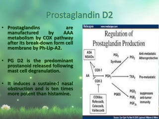 • Prostaglandins are
manufactured by AAA
metabolism by COX pathway
after its break-down form cell
membrane by Ph-Lip-A2.
• PG D2 is the predominant
prostanoid released following
mast cell degranulation.
• It induces a sustained nasal
obstruction and is ten times
more potent than histamine.
 