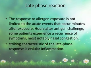 Late phase reaction
• The response to allergen exposure is not
limited to the acute events that occur minutes
after exposure. Hours after antigen challenge,
some patients experience a recurrence of
symptoms, most notably nasal congestion.
• striking characteristic of the late-phase
response is cellular inflammation.
 