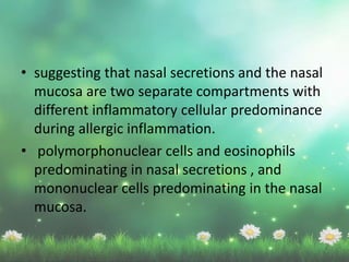 • suggesting that nasal secretions and the nasal
mucosa are two separate compartments with
different inflammatory cellular predominance
during allergic inflammation.
• polymorphonuclear cells and eosinophils
predominating in nasal secretions , and
mononuclear cells predominating in the nasal
mucosa.
 