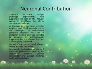 Neuronal Contribution
• Unilateral intranasal antigen
challenge experiments have
supported the role of the nervous
system in amplifying the allergic
response as challenge.
• an increase in rhinorrhea, secretion
weights, and PGD2 contralateral to
the challenge. The contralateral
secretory response was rich in
glandular markers and was inhibited
by atropine, an anticholinergic,
suggesting that the efferent limb was
cholinergically mediated.
• Histamine’s action on nasal afferent
nerves initiates this reflex.
• increases in the levels of substance P,
calcitonin gene–related peptide, and
vasoactive intestinal peptide
immediately after antigen challenge
in allergic individuals.
 