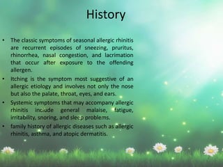 History
• The classic symptoms of seasonal allergic rhinitis
are recurrent episodes of sneezing, pruritus,
rhinorrhea, nasal congestion, and lacrimation
that occur after exposure to the offending
allergen.
• Itching is the symptom most suggestive of an
allergic etiology and involves not only the nose
but also the palate, throat, eyes, and ears.
• Systemic symptoms that may accompany allergic
rhinitis include general malaise, fatigue,
irritability, snoring, and sleep problems.
• family history of allergic diseases such as allergic
rhinitis, asthma, and atopic dermatitis.
 