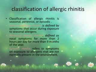 classification of allergic rhinitis
• Classification of allergic rhinitis is
seasonal, perennial, or episodic .
 Seasonal allergic rhinitis is defined by
symptoms that occur during exposure
to seasonal allergens
 Perennial allergic rhinitis, defined as
nasal symptoms for more than 2
hours per day for more than 9 months
of the year.
 Episodic rhinitis refers to symptoms
on exposure to allergens that are not
normally present in the environment.
 