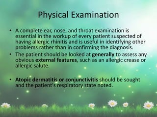 Physical Examination
• A complete ear, nose, and throat examination is
essential in the workup of every patient suspected of
having allergic rhinitis and is useful in identifying other
problems rather than in confirming the diagnosis.
• The patient should be looked at generally to assess any
obvious external features, such as an allergic crease or
allergic salute.
• Atopic dermatitis or conjunctivitis should be sought
and the patient's respiratory state noted.
 