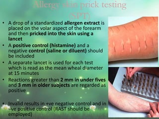 Allergy skin prick testing
(SPT)
• A drop of a standardized allergen extract is
placed on the volar aspect of the forearm
and then pricked into the skin using a
lancet
• A positive control (histamine) and a
negative control (saline or diluent) should
be included
• A separate lancet is used for each test
which is read as the mean wheal diameter
at 15 minutes
• Reactions greater than 2 mm in under fives
and 3 mm in older subjects are regarded as
positive
• Invalid results in +ve negative control and in
–ve positive control (RAST should be
employed)
 