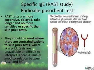 • RAST tests are more
expensive, delayed, take
longer and no more
sensitive or specific than
skin prick tests.
• They should be used where
there are contraindications
to skin prick tests, where
skin prick tests are
unavailable or difficult to
interpret. There is usually
good correlation between
RAST and SPT
Specific IgE (RAST study)
Radioallergosorbent Test
 