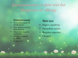 Immunoassay
• Not influenced by
medication
• Not influenced by
skin disease
• Does not require
expertise
• Quality control
possible
• Expensive
Skin test
• Higher sensitivity
• Immediate results
• Requires expertise
• Cheaper
Immunoassay vs skin test for
diagnosis of allergy
 