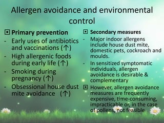  Secondary measures
- Major indoor allergens
include house dust mite,
domestic pets, cockroach and
moulds.
- In sensitized symptomatic
individuals, allergen
avoidance is desirable &
complementary
 However, allergen avoidance
measures are frequently
expensive, time-consuming,
impracticable or, in the case
of pollens, not feasible
 Primary prevention
- Early uses of antibiotics
and vaccinations (↑)
- High allergenic foods
during early life (↑)
- Smoking during
pregnancy (↑)
- Obsessional house dust
mite avoidance (↑)
Allergen avoidance and environmental
control
 