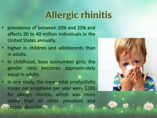 • prevalence of between 10% and 20% and
affects 20 to 40 million individuals in the
United States annually.
• higher in children and adolescents than
in adults.
• In childhood, boys outnumber girls; the
gender ratio becomes approximately
equal in adults.
• In one study, the mean total productivity
losses per employee per year were $593
for allergic rhinitis, which was more
costly than all other prevalent and
chronic disorders.
 