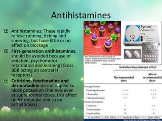  Antihistamines: These rapidly
relieve running, itching and
sneezing, but have little or no
effect on blockage
 First-generation antihistamines,
should be avoided because of
sedation, psychomotor
retardation and learning (Cross
BBB acting on central H
receptors)
 Cetirizine, fexofenadine and
desloratadine do not appear to
block potassium channels even
at supranormal doses. (No effect
on K+ reuptake and so on
arrhythmias)
Antihistamines
 