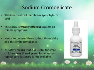 • Stabilize mast cell membrane (prophylactic
use)
• This spray is weakly effective against all
rhinitis symptoms.
• Needs to be used three to four times daily
and this limits compliance.
• Its safety means that it is useful for small
children (less than 4 years) for whom a
topical corticosteroid is not available.
Sodium Cromoglicate
 