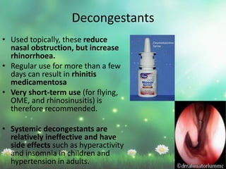 • Used topically, these reduce
nasal obstruction, but increase
rhinorrhoea.
• Regular use for more than a few
days can result in rhinitis
medicamentosa
• Very short-term use (for flying,
OME, and rhinosinusitis) is
therefore recommended.
• Systemic decongestants are
relatively ineffective and have
side effects such as hyperactivity
and insomnia in children and
hypertension in adults.
Decongestants
 