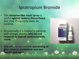 • This atropine-like nasal spray is
useful against watery rhinorrhoea
and may, if regularly used, be
curative.
• Occasionally it is helpful in patients
with allergic rhinitis who do not
respond to topical corticosteroids
alone.
• Side effects can include worsening of
glaucoma or prostatism and dry
mouth and eyes.
Ipratropium Bromide
 