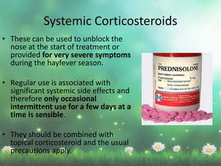 • These can be used to unblock the
nose at the start of treatment or
provided for very severe symptoms
during the hayfever season.
• Regular use is associated with
significant systemic side effects and
therefore only occasional
intermittent use for a few days at a
time is sensible.
• They should be combined with
topical corticosteroid and the usual
precautions apply.
Systemic Corticosteroids
 