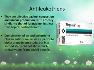 • They are effective against congestion
and mucus production, with efficacy
similar to that of loratadine, but less
than topical corticosteroids.
• Combination of an antileukotriene
plus an antihistamine was superior to
either alone in one study, but in a
second study did not show much
clinically significant added benefit.
Antileukotriens
 