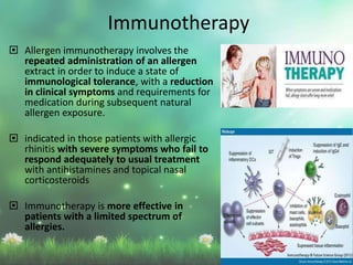  Allergen immunotherapy involves the
repeated administration of an allergen
extract in order to induce a state of
immunological tolerance, with a reduction
in clinical symptoms and requirements for
medication during subsequent natural
allergen exposure.
 indicated in those patients with allergic
rhinitis with severe symptoms who fail to
respond adequately to usual treatment
with antihistamines and topical nasal
corticosteroids
 Immunotherapy is more effective in
patients with a limited spectrum of
allergies.
Immunotherapy
 