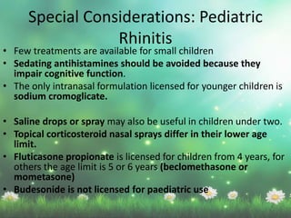 • Few treatments are available for small children
• Sedating antihistamines should be avoided because they
impair cognitive function.
• The only intranasal formulation licensed for younger children is
sodium cromoglicate.
• Saline drops or spray may also be useful in children under two.
• Topical corticosteroid nasal sprays differ in their lower age
limit.
• Fluticasone propionate is licensed for children from 4 years, for
others the age limit is 5 or 6 years (beclomethasone or
mometasone)
• Budesonide is not licensed for paediatric use
Special Considerations: Pediatric
Rhinitis
 