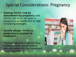 • Existing rhinitis may be
exacerbated by pregnancy and
rhinitis can occur de novo in
pregnancy, probably due to high
circulating estrogen.
• Usually allergic rhinitis in
pregnancy is resistant to
treatment.
• The least absorbed topical nasal
corticosteroids would seem a
sensible option for the treatment
of existing rhinitis
Special Considerations: Pregnancy
 