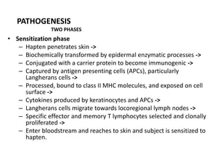 PATHOGENESIS
TWO PHASES

• Sensitization phase
– Hapten penetrates skin ->
– Biochemically transformed by epidermal enzymatic processes ->
– Conjugated with a carrier protein to become immunogenic ->
– Captured by antigen presenting cells (APCs), particularly
Langherans cells ->
– Processed, bound to class II MHC molecules, and exposed on cell
surface ->
– Cytokines produced by keratinocytes and APCs ->
– Langherans cells migrate towards locoregional lymph nodes ->
– Specific effector and memory T lymphocytes selected and clonally
proliferated ->
– Enter bloodstream and reaches to skin and subject is sensitized to
hapten.

 