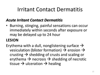 Irritant Contact Dermatitis
Acute Irritant Contact Dermatitis
• Burning, stinging, painful sensations can occur
immediately within seconds after exposure or
may be delayed up to 24 hour
LESION
Erythema with a dull, nonglistening surface 
vesiculation (blister formation)  erosion 
crusting  shedding of crusts and scaling or
erythema  necrosis  shedding of necrotic
tissue  ulceration  healing
22

 