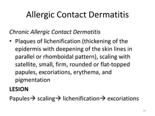 Allergic Contact Dermatitis
Chronic Allergic Contact Dermatitis
• Plaques of lichenification (thickening of the
epidermis with deepening of the skin lines in
parallel or rhomboidal pattern), scaling with
satellite, small, firm, rounded or flat-topped
papules, excoriations, erythema, and
pigmentation
LESION
Papules scaling lichenification excoriations
30

 