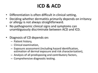 ICD & ACD
• Differentiation is often difficult in clinical setting,
• Deciding whether dermatitis primarily depends on irritancy
or allergy is not always straightforward.
• No pathognomic clinical signs and symptoms can
unambiguously discriminate between ACD and ICD.

• Diagnosis of CD depends on:
– Patient history,
– Clinical examination,
– Exposure assessment (including hazard identification,
estimation of dermal exposure and risk characterization),
– Analysis of all predisposing and contributory factors,
– Comprehensive diagnostic testing.

 