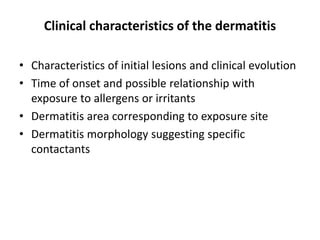 Clinical characteristics of the dermatitis
• Characteristics of initial lesions and clinical evolution
• Time of onset and possible relationship with
exposure to allergens or irritants
• Dermatitis area corresponding to exposure site
• Dermatitis morphology suggesting specific
contactants

 