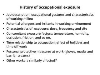 History of occupational exposure
• Job description; occupational gestures and characteristics
of working milieu
• Potential allergens and irritants in working environment
• Characteristics of exposure: dose, frequency and site
• Concomitant exposure factors: temperature, humidity,
occlusion, friction, and so on.
• Time relationship to occupation; effect of holidays and
time off work
• Personal protective measures at work (gloves, masks and
barrier creams)
• Other workers similarly affected?

 