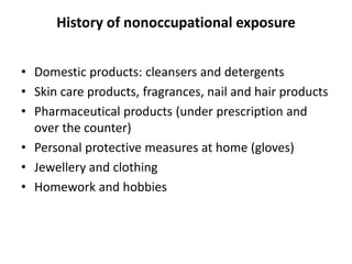 History of nonoccupational exposure
• Domestic products: cleansers and detergents
• Skin care products, fragrances, nail and hair products
• Pharmaceutical products (under prescription and
over the counter)
• Personal protective measures at home (gloves)
• Jewellery and clothing
• Homework and hobbies

 