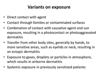 Variants on exposure
• Direct contact with agent
• Contact through fomites or contaminated surfaces
• Combination of contact with causative agent and sun
exposure, resulting in a photocontact or photoaggravated
dermatitis
• Transfer from other body sites, generally by hands, to
more sensitive areas, such as eyelids or neck, resulting in
an ectopic dermatitis
• Exposure to gases, droplets or particles in atmosphere,
which results in airborne dermatitis
• Systemic exposure in previously sensitized patients

 