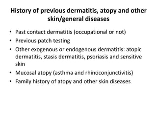 History of previous dermatitis, atopy and other
skin/general diseases
• Past contact dermatitis (occupational or not)
• Previous patch testing
• Other exogenous or endogenous dermatitis: atopic
dermatitis, stasis dermatitis, psoriasis and sensitive
skin
• Mucosal atopy (asthma and rhinoconjunctivitis)
• Family history of atopy and other skin diseases

 
