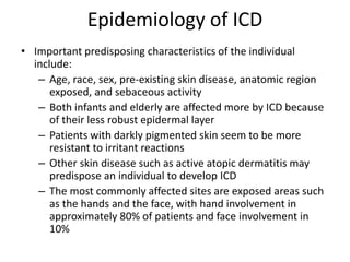 Epidemiology of ICD
• Important predisposing characteristics of the individual
include:
– Age, race, sex, pre-existing skin disease, anatomic region
exposed, and sebaceous activity
– Both infants and elderly are affected more by ICD because
of their less robust epidermal layer
– Patients with darkly pigmented skin seem to be more
resistant to irritant reactions
– Other skin disease such as active atopic dermatitis may
predispose an individual to develop ICD
– The most commonly affected sites are exposed areas such
as the hands and the face, with hand involvement in
approximately 80% of patients and face involvement in
10%

 