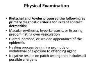 Physical Examination
• Rietschel and Fowler proposed the following as
primary diagnostic criteria for irritant contact
dermatitis:
• Macular erythema, hyperkeratosis, or fissuring
predominating over vesiculation
• Glazed, parched, or scalded appearance of the
epidermis
• Healing process beginning promptly on
withdrawal of exposure to offending agent
• Negative results on patch testing that includes all
possible allergens

 