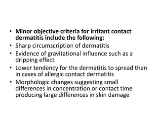 • Minor objective criteria for irritant contact
dermatitis include the following:
• Sharp circumscription of dermatitis
• Evidence of gravitational influence such as a
dripping effect
• Lower tendency for the dermatitis to spread than
in cases of allergic contact dermatitis
• Morphologic changes suggesting small
differences in concentration or contact time
producing large differences in skin damage

 