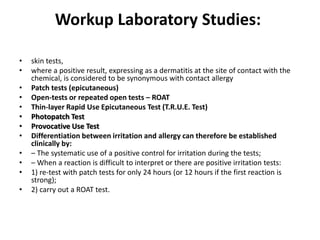 Workup Laboratory Studies:
•
•
•
•
•
•
•
•
•
•
•
•

skin tests,
where a positive result, expressing as a dermatitis at the site of contact with the
chemical, is considered to be synonymous with contact allergy
Patch tests (epicutaneous)
Open-tests or repeated open tests – ROAT
Thin-layer Rapid Use Epicutaneous Test (T.R.U.E. Test)
Photopatch Test
Provocative Use Test
Differentiation between irritation and allergy can therefore be established
clinically by:
– The systematic use of a positive control for irritation during the tests;
– When a reaction is difficult to interpret or there are positive irritation tests:
1) re-test with patch tests for only 24 hours (or 12 hours if the first reaction is
strong);
2) carry out a ROAT test.

 