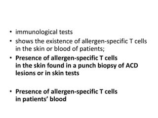 • immunological tests
• shows the existence of allergen-specific T cells
in the skin or blood of patients;
• Presence of allergen-specific T cells
in the skin found in a punch biopsy of ACD
lesions or in skin tests
• Presence of allergen-specific T cells
in patients’ blood

 